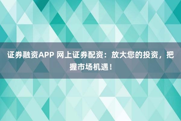 证券融资APP 网上证券配资：放大您的投资，把握市场机遇！