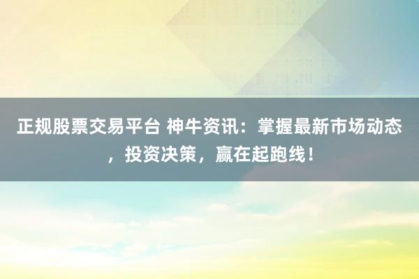 正规股票交易平台 神牛资讯：掌握最新市场动态，投资决策，赢在起跑线！
