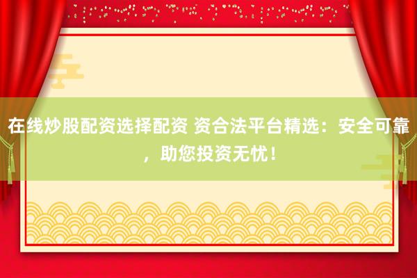 在线炒股配资选择配资 资合法平台精选：安全可靠，助您投资无忧！