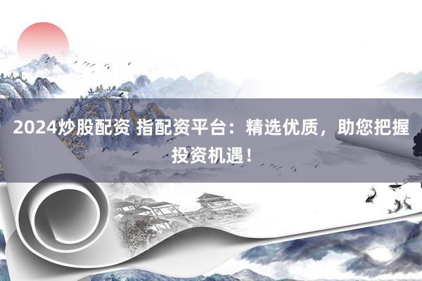 2024炒股配资 指配资平台：精选优质，助您把握投资机遇！