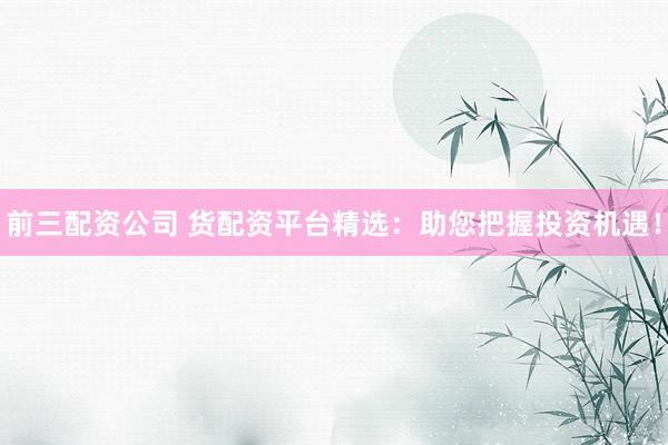 前三配资公司 货配资平台精选：助您把握投资机遇！