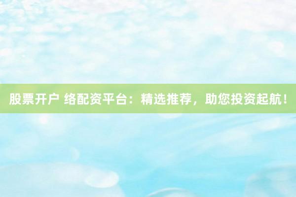 股票开户 络配资平台：精选推荐，助您投资起航！