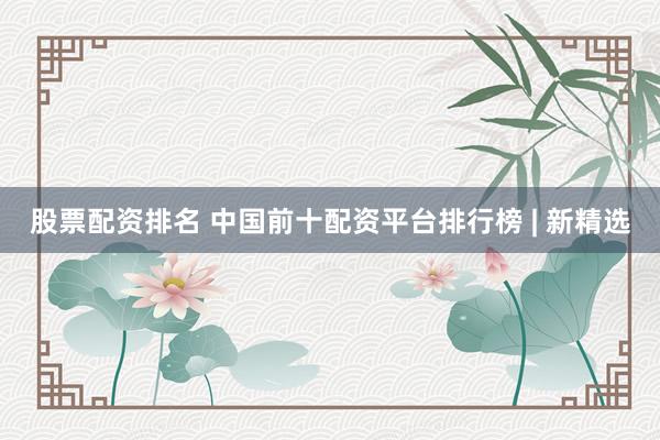 股票配资排名 中国前十配资平台排行榜 | 新精选