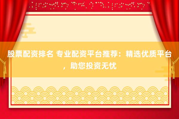 股票配资排名 专业配资平台推荐：精选优质平台，助您投资无忧