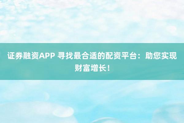证券融资APP 寻找最合适的配资平台：助您实现财富增长！