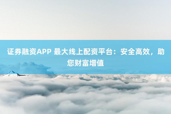 证券融资APP 最大线上配资平台：安全高效，助您财富增值