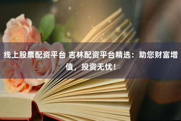 线上股票配资平台 吉林配资平台精选：助您财富增值，投资无忧！