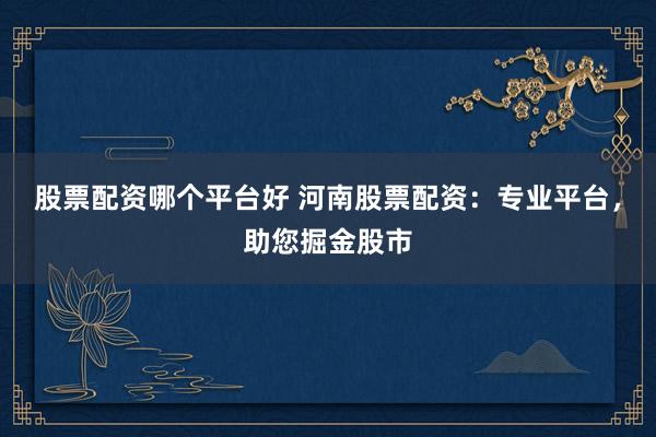 股票配资哪个平台好 河南股票配资：专业平台，助您掘金股市