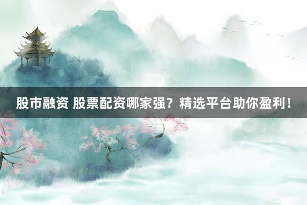 股市融资 股票配资哪家强？精选平台助你盈利！