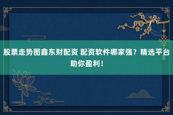 股票走势图鑫东财配资 配资软件哪家强？精选平台助你盈利！
