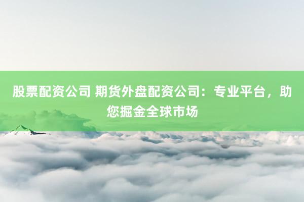股票配资公司 期货外盘配资公司：专业平台，助您掘金全球市场