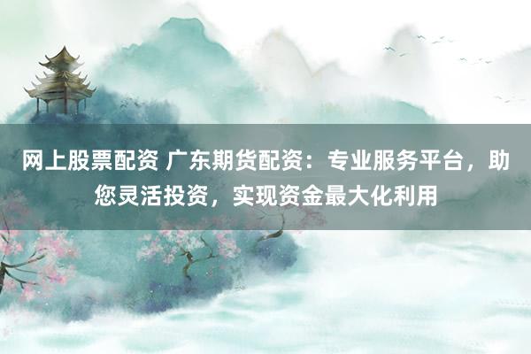 网上股票配资 广东期货配资：专业服务平台，助您灵活投资，实现资金最大化利用