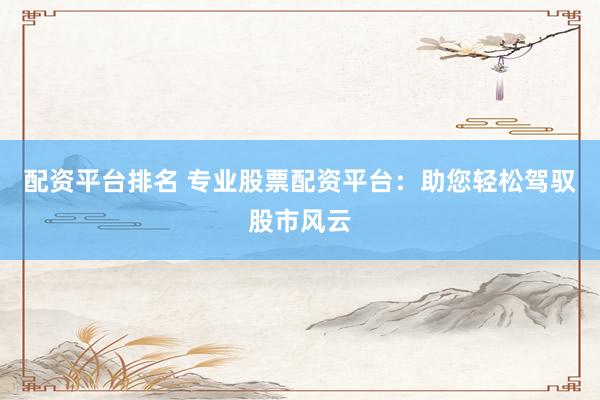 配资平台排名 专业股票配资平台：助您轻松驾驭股市风云