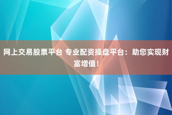 网上交易股票平台 专业配资操盘平台：助您实现财富增值！