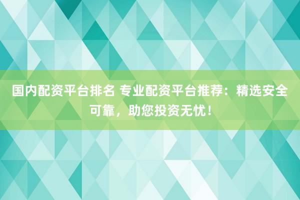 国内配资平台排名 专业配资平台推荐：精选安全可靠，助您投资无忧！