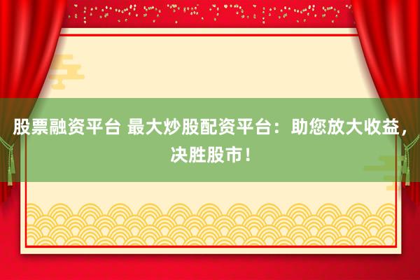 股票融资平台 最大炒股配资平台：助您放大收益，决胜股市！