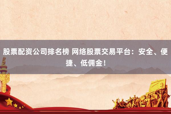 股票配资公司排名榜 网络股票交易平台：安全、便捷、低佣金！