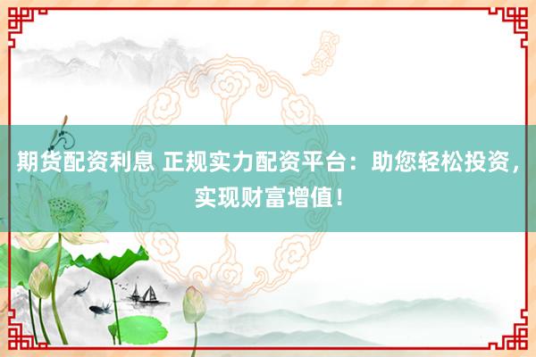 期货配资利息 正规实力配资平台：助您轻松投资，实现财富增值！