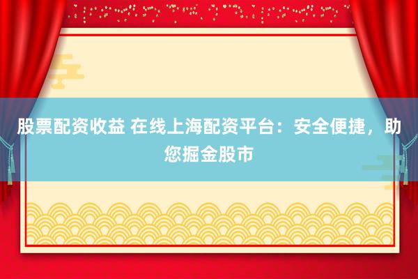 股票配资收益 在线上海配资平台：安全便捷，助您掘金股市