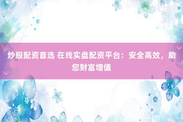 炒股配资首选 在线实盘配资平台：安全高效，助您财富增值