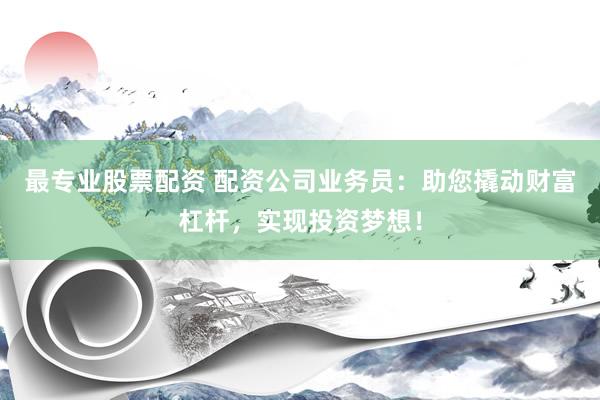 最专业股票配资 配资公司业务员：助您撬动财富杠杆，实现投资梦想！