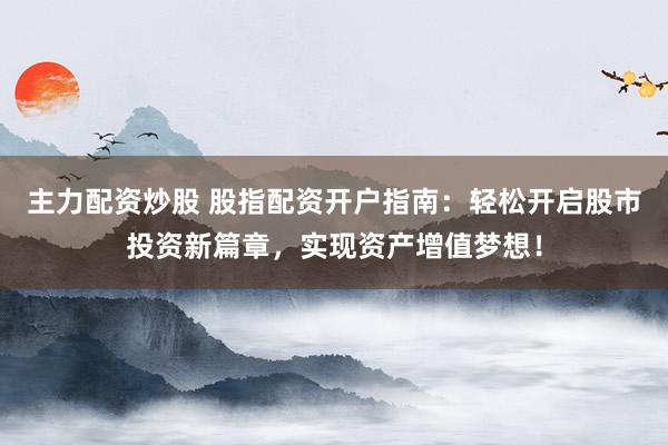 主力配资炒股 股指配资开户指南：轻松开启股市投资新篇章，实现资产增值梦想！