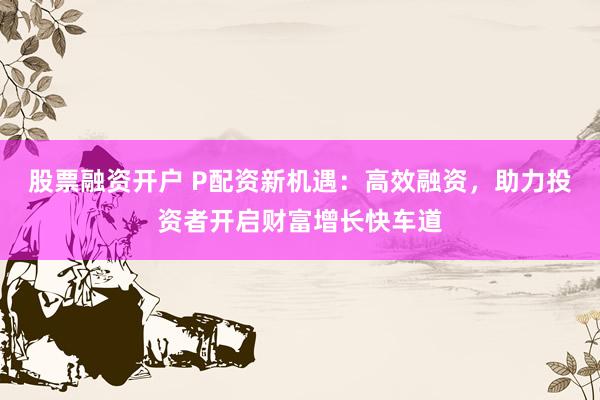 股票融资开户 P配资新机遇：高效融资，助力投资者开启财富增长快车道