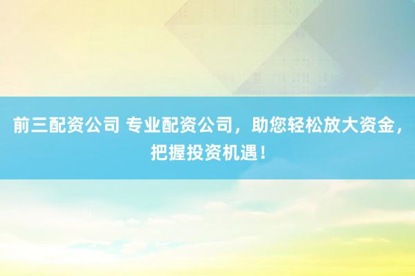 前三配资公司 专业配资公司，助您轻松放大资金，把握投资机遇！