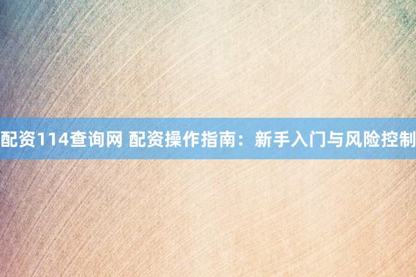 配资114查询网 配资操作指南：新手入门与风险控制