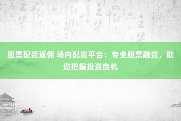 股票配资返佣 场内配资平台：专业股票融资，助您把握投资良机