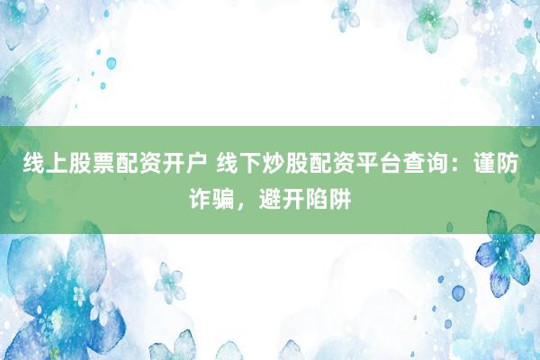 线上股票配资开户 线下炒股配资平台查询：谨防诈骗，避开陷阱