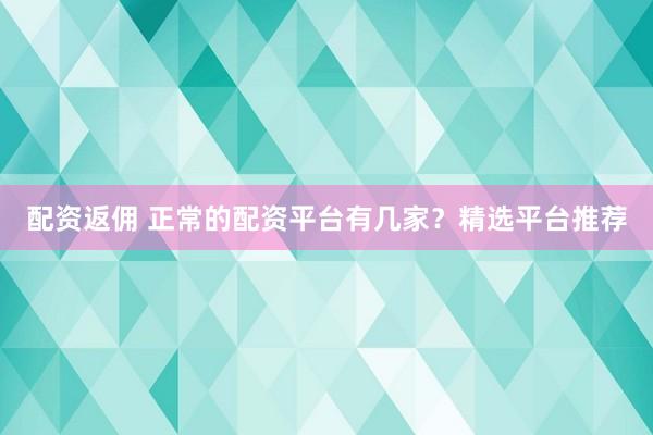 配资返佣 正常的配资平台有几家？精选平台推荐