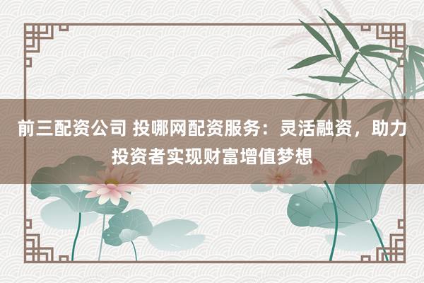 前三配资公司 投哪网配资服务：灵活融资，助力投资者实现财富增值梦想