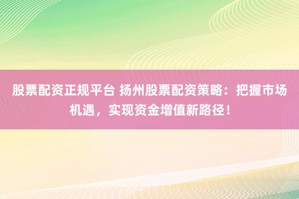 股票配资正规平台 扬州股票配资策略：把握市场机遇，实现资金增值新路径！