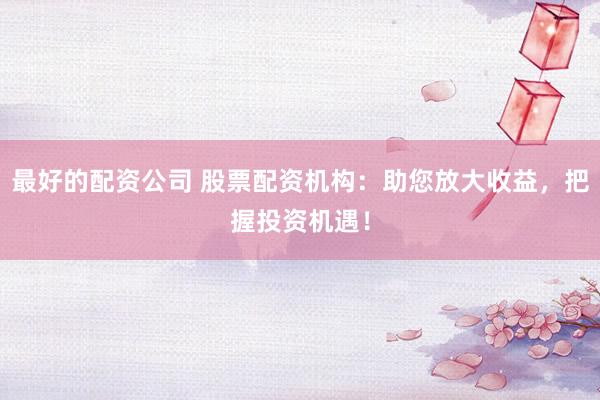 最好的配资公司 股票配资机构：助您放大收益，把握投资机遇！
