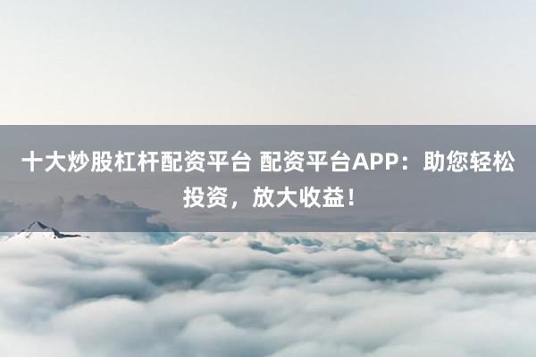 十大炒股杠杆配资平台 配资平台APP：助您轻松投资，放大收益！