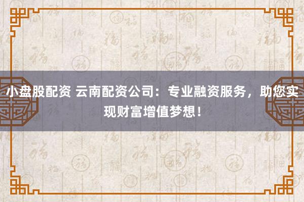 小盘股配资 云南配资公司：专业融资服务，助您实现财富增值梦想！