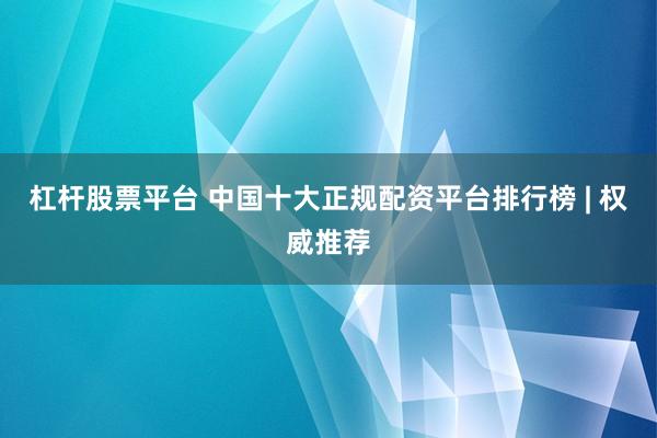 杠杆股票平台 中国十大正规配资平台排行榜 | 权威推荐