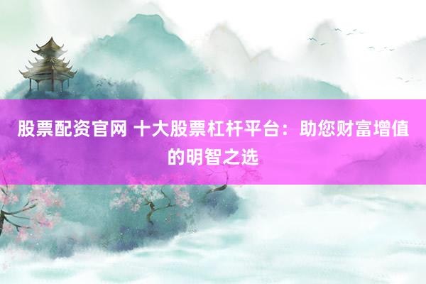 股票配资官网 十大股票杠杆平台：助您财富增值的明智之选