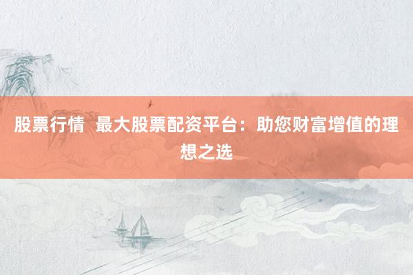 股票行情  最大股票配资平台：助您财富增值的理想之选