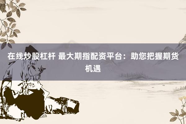在线炒股杠杆 最大期指配资平台：助您把握期货机遇