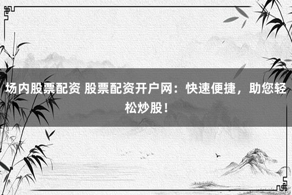 场内股票配资 股票配资开户网：快速便捷，助您轻松炒股！