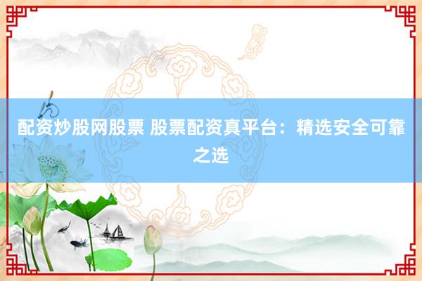 配资炒股网股票 股票配资真平台：精选安全可靠之选
