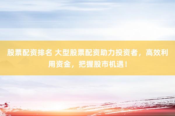 股票配资排名 大型股票配资助力投资者，高效利用资金，把握股市机遇！