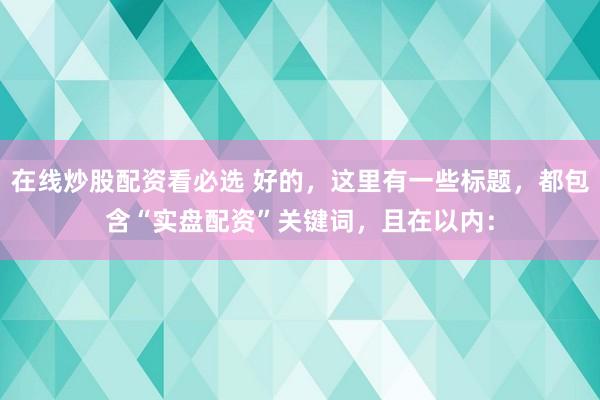 在线炒股配资看必选 好的，这里有一些标题，都包含“实盘配资”关键词，且在以内：