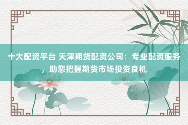 十大配资平台 天津期货配资公司：专业配资服务，助您把握期货市场投资良机