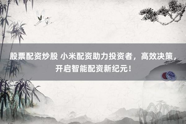 股票配资炒股 小米配资助力投资者，高效决策，开启智能配资新纪元！