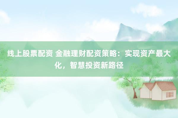 线上股票配资 金融理财配资策略：实现资产最大化，智慧投资新路径