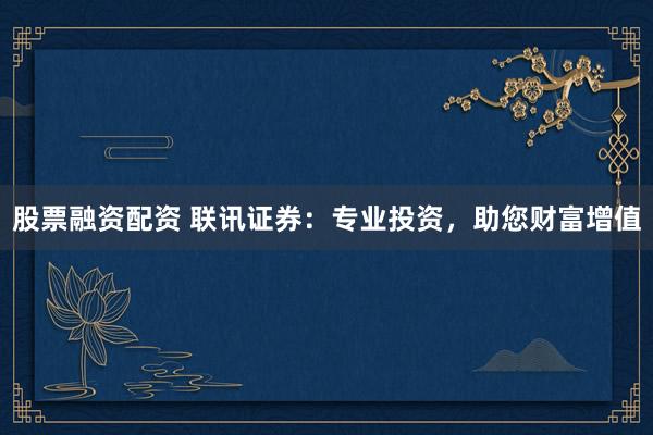 股票融资配资 联讯证券：专业投资，助您财富增值