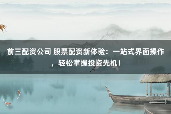 前三配资公司 股票配资新体验：一站式界面操作，轻松掌握投资先机！